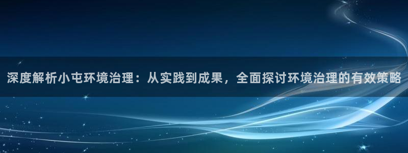 k8凯发：深度解析小屯环境治理：从实践到成果，全面探讨环境治理的有效策略