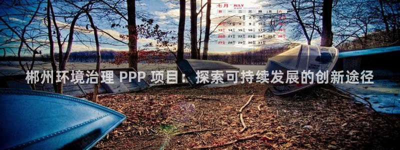 凯发官网首页|郴州环境治理 PPP 项目：探索可持续发展的创新途径