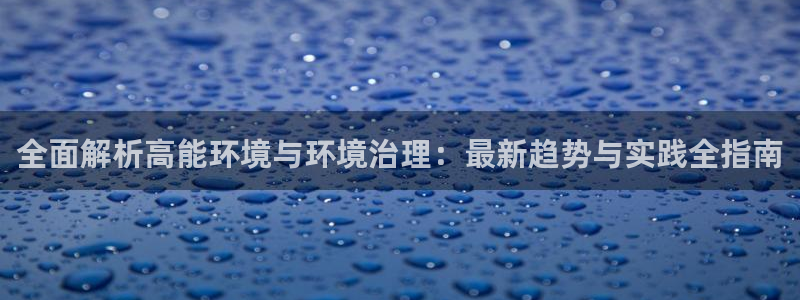 凯发k8·中国官方网站|全面解析高能环境与环境治理：最新趋势与实践全指南